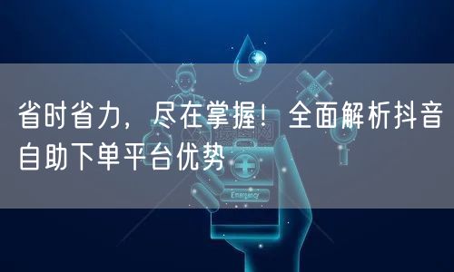 省时省力,尽在掌握!全面解析抖音自助下单平台优势