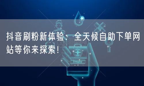 抖音刷粉新体验：全天候自助下单网站等你来探索！