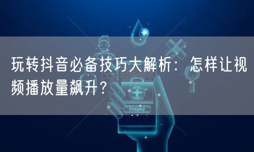 玩转抖音必备技巧大解析:怎样让视频播放量飙升?