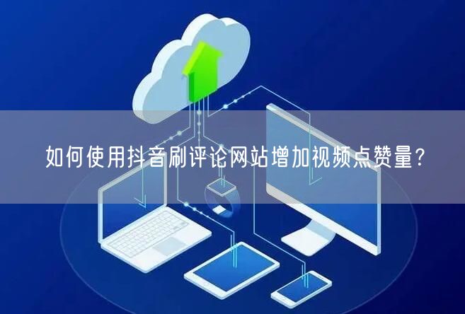 如何使用抖音刷评论网站增加视频点赞量?