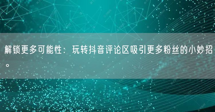 解锁更多可能性:玩转抖音评论区吸引更多粉丝的小妙招。