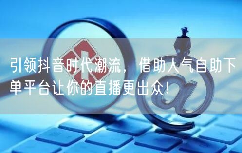 引领抖音时代潮流,借助人气自助下单平台让你的直播更出众!