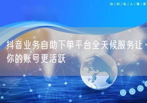 抖音业务自助下单平台全天候服务让你的账号更活跃