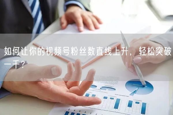 如何让你的视频号粉丝数直线上升，轻松突破一千？